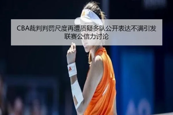 CBA裁判判罚尺度再遭质疑多队公开表达不满引发联赛公信力讨论