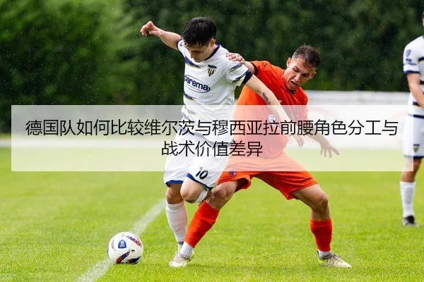 德国队如何比较维尔茨与穆西亚拉前腰角色分工与战术价值差异