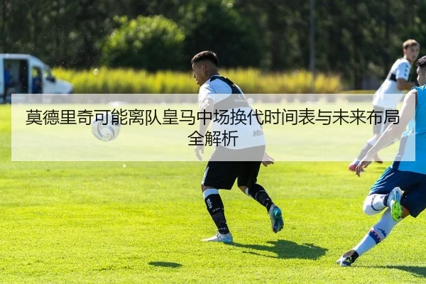 莫德里奇可能离队皇马中场换代时间表与未来布局全解析