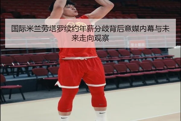 国际米兰劳塔罗续约年薪分歧背后意媒内幕与未来走向观察