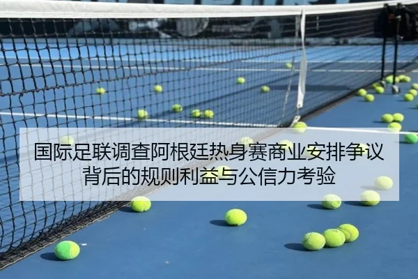 国际足联调查阿根廷热身赛商业安排争议背后的规则利益与公信力考验