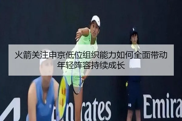 火箭关注申京低位组织能力如何全面带动年轻阵容持续成长