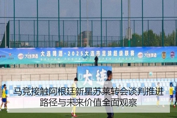 马竞接触阿根廷新星苏莱转会谈判推进路径与未来价值全面观察